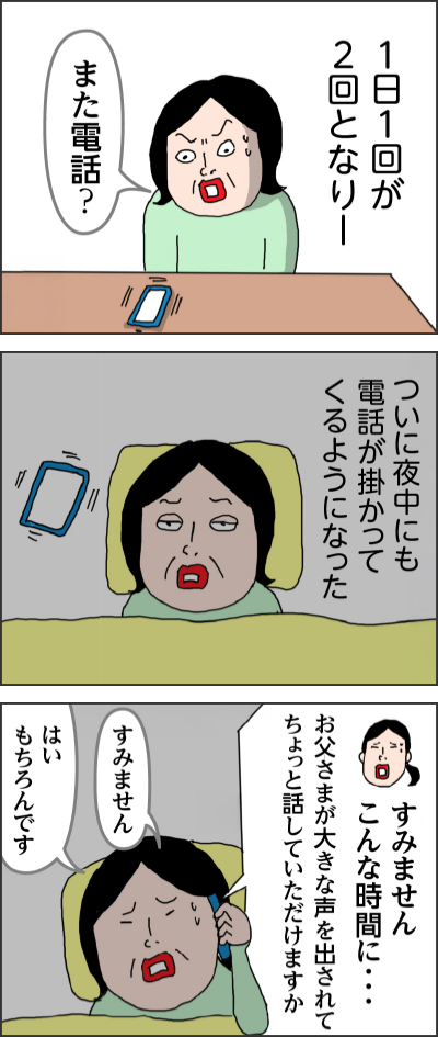 1日1回が2回となりー また電話？ ついに夜中にも電話が掛かってくるようになった すみません　こんな時間に・・・　お父さまが大きな声を出されてちょっと話していただけますか すみません はい　もちろんです