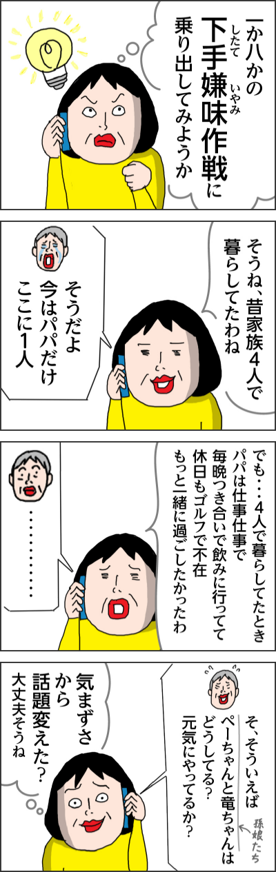 一か八かの下手嫌味（したていやみ）作戦に乗り出してみようか そうね昔家族4人で暮らしてたわね そうだよ　今はパパだけここに１人 でも・・・4人で暮らしてたときパパは仕事仕事で毎晩つき合いで飲みに行ってて休日もゴルフで不在　もっと一緒に過ごしたかったわ ・・・・・・・・・・・・ そ、そういえばペーちゃんと竜ちゃん（孫娘たち）はどうしてる？元気にやってるか？ 気まずさから話題変えた？大丈夫そうね