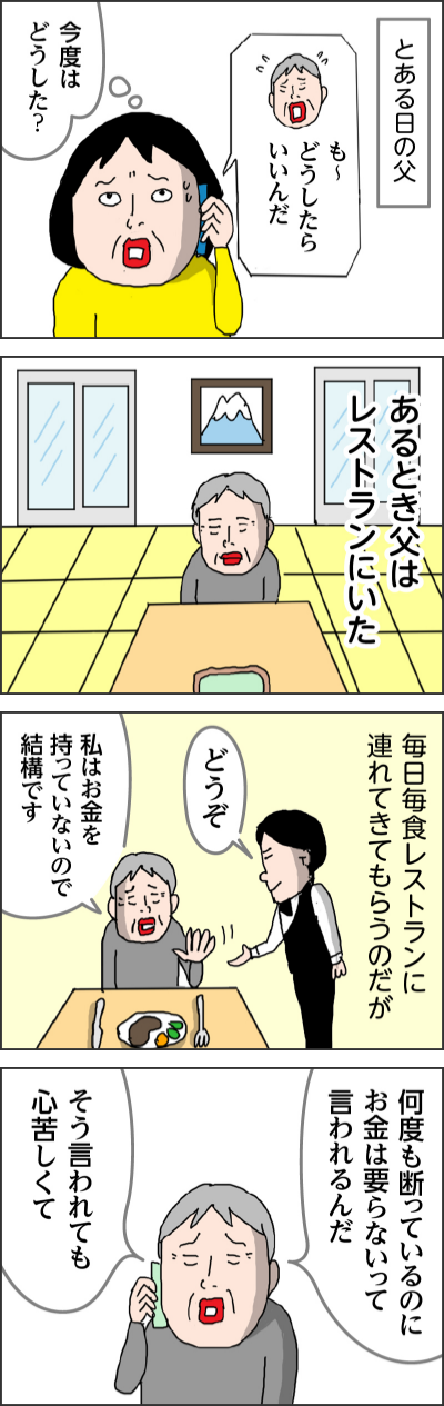 とある日の父も〜どうしたらいいんだ今度はどうした？あるとき父はレストランにいた毎日毎食レストランに連れてきてもらうのだがどうぞ私はお金を持っていないので結構です何度も断っているのにお金は要らないって言われるんだそう言われても心苦しくて