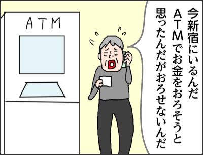 今新宿にいるんだ　ATMでお金をおろそうと思ったんだがおろせないんだ