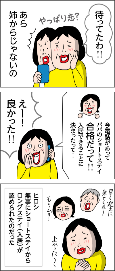 待ってたわ！！やっぱり恋？あら　姉からじゃないの今電話があってパパのショートステイ合格だって！！入居できることに決まったって！えー！良かった！！早く迎えに来てくれ〜もうムリ・・・よかった～ヒロシ　無事にショートステイからロングステイ（入居）が認められたのだった