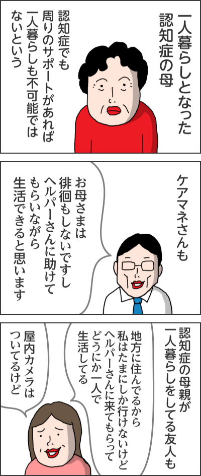 一人暮らしとなった認知症の母認知症でも周りのサポートがあれば一人暮らしも不可能ではないというケアマネさんもお母さまは徘徊もしないですしヘルパーさんに助けてもらいながら生活できると思います認知症の母親が一人暮らしをしてる友人も地方に住んでるから私はたまにしか行けないけどヘルパーさんに来てもらってどうにか一人で生活してる 屋内カメラはついてるけど