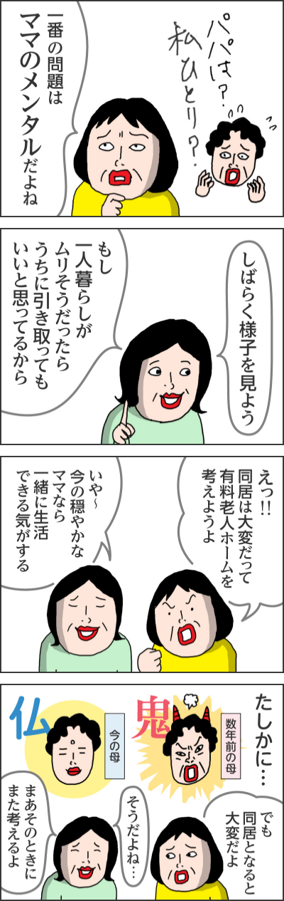 パパは?私ひとり?一番の問題はママのメンタルだよねしばらく様子を見よう もし一人暮らしがムリそうだったらうちに引き取ってもいいと思ってるからえっ!!同居は大変だって 有料老人ホームを考えようよいや~今の穏やかなママなら一緒に生活できる気がするたしかに…数年前の母 鬼今の母 仏でも同居となると大変だよそうだよね…まあそのときにまた考えるよ