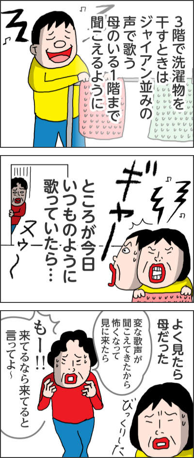 3階で洗濯物を干すときはジャイアン並みの声で歌う 母のいる1階まで聞こえるようにところが今日いつものように歌っていたら…ヌウーギャーよく見たら母だったびっくりした変な歌声が聞こえてきたから怖くなって見に来たら もー!!来てるなら来てると言ってよ~