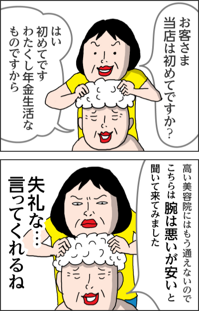 お客さま当店は初めてですか?はい初めてです わたくし年金生活なものですから高い美容院にはもう通えないので こちらは腕は悪いが安いと聞いて来てみました失礼な…言ってくれるね