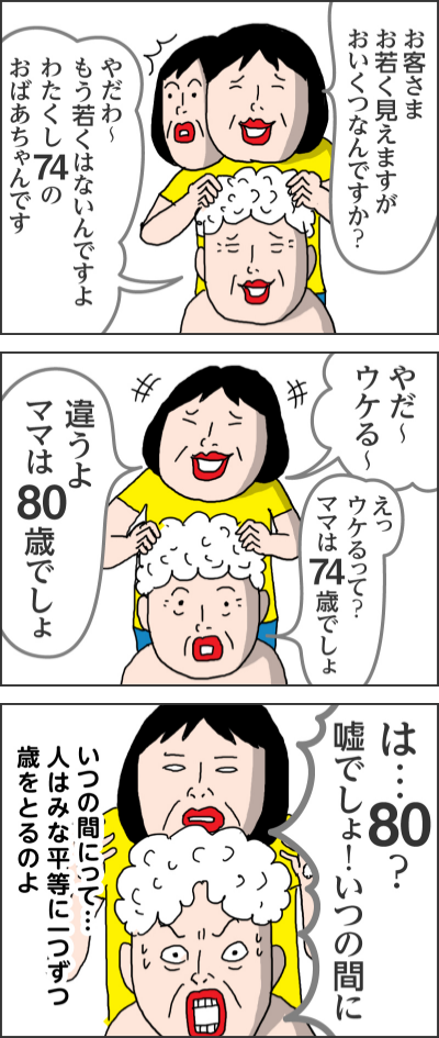 お客さま お若く見えますがおいくつなんですか?やだわ~もう若くはないんですよ わたくし74のおばあちゃんですやだ~ウケる~えっウケるって?ママは74歳でしょ違うよ ママは80歳でしょは…80?嘘でしょ!いつの間にいつの間にって…人はみな平等に一つずつ歳をとるのよ