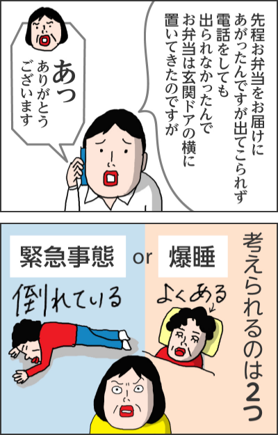 先程お弁当をお届けにあがったんですが出てこられず電話をしても出られなかったんでお弁当は玄関ドアの横に置いてきたのですがあっありがとうございます考えられるのは2つ緊急事態or爆睡よくある倒れている