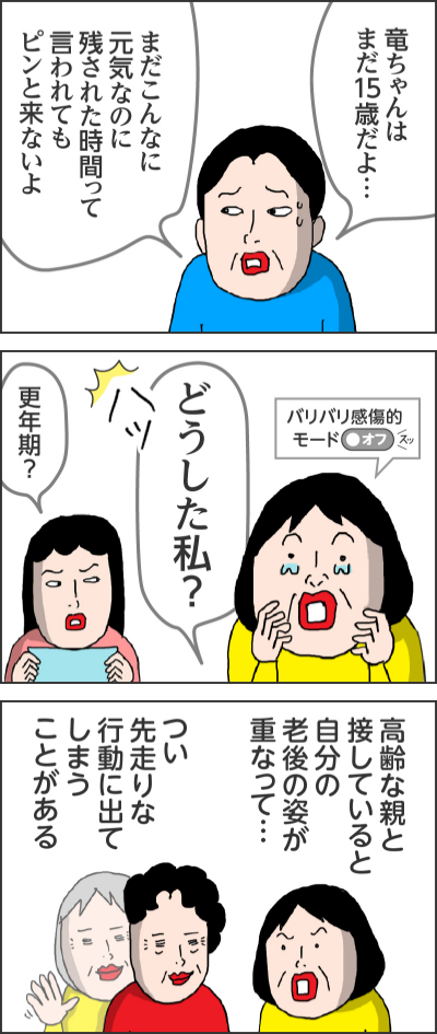 竜ちゃんはまだ15歳だよ…  まだこんなに元気なのに残された時間って言われてもピンと来ないよ  （ハッ） どうした私？ バリバリ感傷的モードOFF   更年期？  高齢な親と 接していると自分の老後の姿が重なって…  つい先走りな 行動に出てしまうことがある