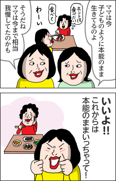 ママはいいから  おばあちゃんはいらないから   ママは今子どものように本龍のまま 生きてるのよ  そうだね ママは今まで相当 我慢してたのかも  （ホントは食べたい）（食べて）（わーい）    いいよ！！ これからは本能のままいっちゃって！