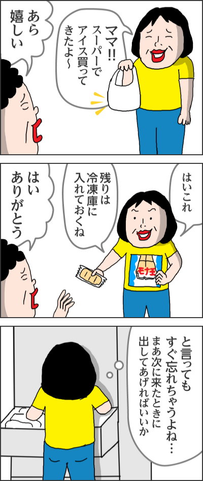 ママ!!スーパーでアイス買ってきたよ〜あら嬉しい------はいこれ残りは冷凍庫に入れておくねはいありがとう------と言ってもすぐ忘れちゃうよね・・・まあ次に来たときに出してあげればいいか