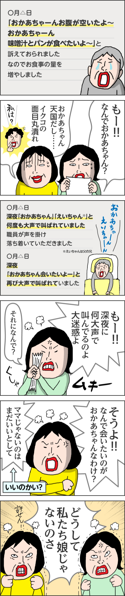 ◯月△日「おかあちゃーんお腹が空いたよ〜おかあちゃーん味噌汁とパンが食べたいよ〜」と訴えておられましたなのでお食事の量を増やしました------もー！！なんでおかあちゃん？おかあちゃん天国だし……イクコの面目丸潰れ「私は？」------◯月△日深夜「おかあちゃん」「えいちゃん※」と何度も大声で叫ばれていました職員が声を掛け落ち着いていただきました※えいちゃんは父の◯月△日深夜「おかあちゃん会いたいよー」と再び大声で叫ばれていました「おかあちゃーんえいちゃーん」------もー！深夜に何大声で叫んでるのよ大迷惑よ（ムキー）それになんで？（ぐしゃ）------そうよ！！なんで会いたいのが、おかあちゃんなわけ？ママじゃないのはまだいいとして↑いいのかい？------どうして私たち娘じゃないのさ許せん！------