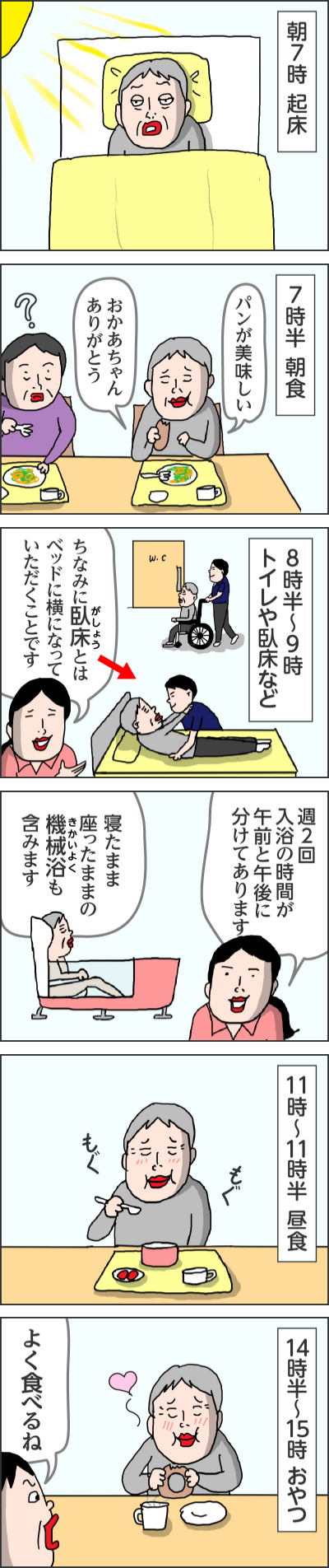 朝7時 起床------7時半 朝食パンが美味しいおかあちゃんありがとう------8時半～9時トイレや臥床などちなみに臥床とはベッドに横になっていただくことです------週2回入浴の時間が午前と午後に分けてあります寝たまま座ったままの機械浴も含みます------11時～11時半　昼食もぐもぐ------14時半〜15時 おやつよく食べるね------