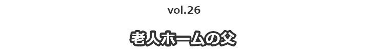 vol.26老人ホームの父