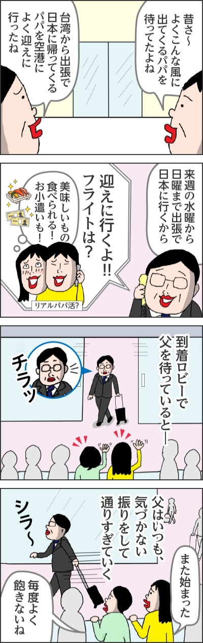 昔さ~よくこんな面に出てくるパパを待ってたよね台湾から出張で日本に帰ってくるパパを空港によく迎えに行ったね来週の水曜から日曜まで出張で日本に行くから迎えに行くよ!!フライトは?美味しいもの食べられる!お小遣いも!(リアルパパ活?)到着ロビーで父を待っているとー(チラッ)父はいつも、気づかない振りをして通りすぎていく(シラ~)また始まった毎度よく飽きないね