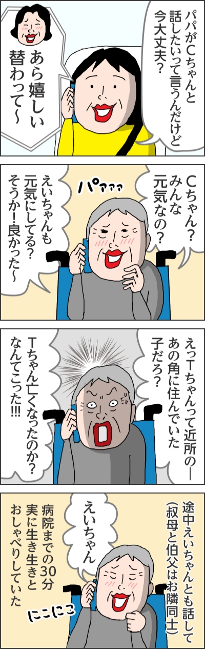 パパがCちゃんと話したいって言うんだけど今大丈夫?あら嬉しい替わって~Cちゃん?みんな元気なの?えいちゃんも元気にしてる?そうか!良かった~えっTちゃんって近所の一あの角に住んでいた子だろ?Tちゃん亡くなったのか?なんてこった!!途中えいちゃんとも話して(叔母と伯父はお隣同士)えいちゃん病院までの30分実に生き生きとおしゃべりしていた