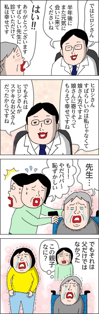 ではヒロシさん半年後にまた元気に会いに来てくださいねはい!!!ありがとうございますすばらしい先生に診ていただけて私は幸せですヒロシさんすばらしいのは私じゃなくて娘さん方ですよ娘さんに寄りそってもらえて幸せですねでもそれはヒロシさんがステキなお父さんだったからですね先生…もー!やだパパ〜恥ずかしいでもそれは父だけではなかったこの親子なに?