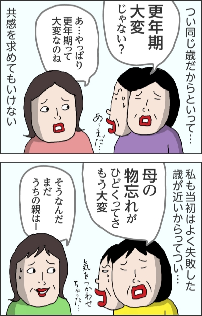 つい同じ歳だからといって…更年期大変じゃない？（あっまだ…）あ…やっぱり更年期って大変なのね共感を求めてもいけない私も当初はよく失敗した歳が近いからってつい…母の物忘れがひどくってさもう大変（気をつかわせちゃった…）そうなんだまだうちの親は一