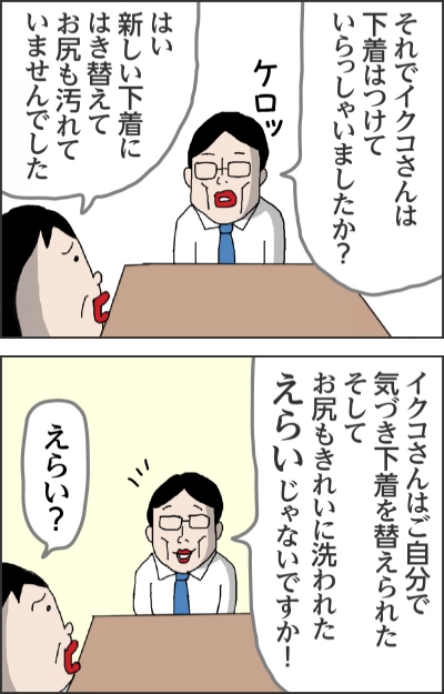 それでイクコさんは下着はつけていらっしゃいましたか？（ケロッ）はい新しい下着にはき替えてお尻も汚れていませんでしたイクコさんはご自分で気づき下着を替えられたそしてお尻もきれいに洗われたえらいじゃないですか！えらい？
