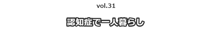 vol.31 認知症で一人暮らし