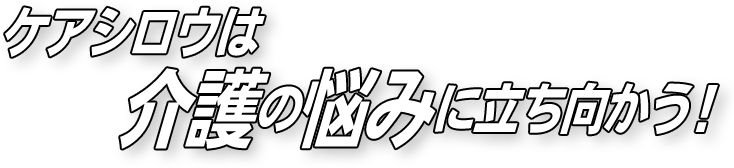 ケアシロウは介護の悩みに立ち向かう！